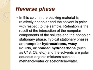 Reverse phase
 In this column the packing material is
relatively nonpolar and the solvent is polar
with respect to the sample. Retention is the
result of the interaction of the nonpolar
components of the solutes and the nonpolar
stationary phase. Typical stationary phases
are nonpolar hydrocarbons, waxy
liquids, or bonded hydrocarbons (such
as C18, C8, etc.) and the solvents are polar
aqueous-organic mixtures such as
methanol-water or acetonitrile-water.
 