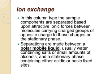 Ion exchange
 In this column type the sample
components are separated based
upon attractive ionic forces between
molecules carrying charged groups of
opposite charge to those charges on
the stationary phase.
 Separations are made between a
polar mobile liquid, usually water
containing salts or small amounts of
alcohols, and a stationary phase
containing either acidic or basic fixed
sites.
 