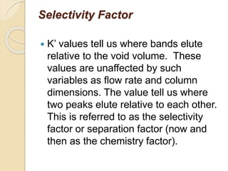 Selectivity Factor
 K’ values tell us where bands elute
relative to the void volume. These
values are unaffected by such
variables as flow rate and column
dimensions. The value tell us where
two peaks elute relative to each other.
This is referred to as the selectivity
factor or separation factor (now and
then as the chemistry factor).
 