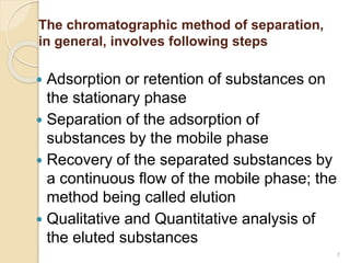 The chromatographic method of separation,
in general, involves following steps
 Adsorption or retention of substances on
the stationary phase
 Separation of the adsorption of
substances by the mobile phase
 Recovery of the separated substances by
a continuous flow of the mobile phase; the
method being called elution
 Qualitative and Quantitative analysis of
the eluted substances
7
 