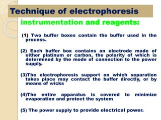 instrumentation and reagents:
(1) Two buffer boxes contain the buffer used in the
process.
(2) Each buffer box contains an electrode made of
either platinum or carbon, the polarity of which is
determined by the mode of connection to the power
supply.
(3)The electrophoresis support on which separation
takes place may contact the buffer directly, or by
means of wicks
(4)The entire apparatus is covered to minimize
evaporation and protect the system
(5) The power supply to provide electrical power.
Technique of electrophoresis
 