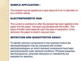 SAMPLE APPLICATION :
The sample may be applied as a spot (about 0.5 cm in diameter) or
as a uniform streak.
ELECTROPHORETIC RUN:
The current is switched on after the sample has been applied to the
paper and the paper has been equilibrated with the buffer. .The
types of buffer used depends upon the type of separation. Once
removed, the paper is dried in vacuum oven.
DETECTION AND QUANTITATIVE ASSAY:
To identify unknown components in the resolved mixture the
electrophoretogram may be compared with another
electrophoretogram on which standard components have been
electrophoresced under identical conditions. Physical properties
like fluorescence, ultraviolet absorption or radioactivity are
exploited for detection.
 