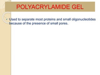  Used to separate most proteins and small oligonucleotides
because of the presence of small pores.
POLYACRYLAMIDE GEL
 