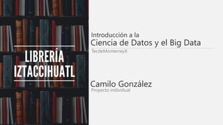 Introducción a la
TecdeMonterreyX
Camilo González
Proyecto individual
Ciencia de Datos y el Big Data
 