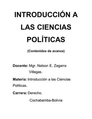 INTRODUCCIÓN A
LAS CIENCIAS
POLÍTICAS
(Contenidos de avance)
Docente: Mgr. Nelson E. Zegarra
Villegas.
Materia: Introducción a las Ciencias
Políticas.
Carrera: Derecho.
Cochabamba-Bolivia
 