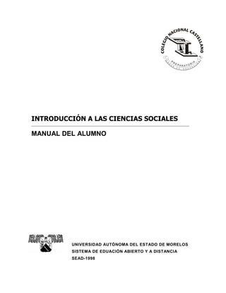 INTRODUCCIÓN A LAS CIENCIAS SOCIALES
MANUAL DEL ALUMNO

UNIVERSIDAD AUTÓNOMA DEL ESTADO DE MORELOS
SISTEMA DE EDUACIÓN ABIERTO Y A DISTANCIA
SEAD-1998

 