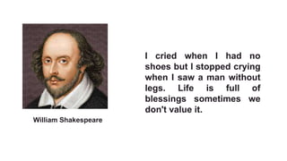 I cried when I had no
shoes but I stopped crying
when I saw a man without
legs. Life is full of
blessings sometimes we
don't value it.
William Shakespeare
 