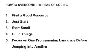 HOW TO OVERCOME THE FEAR OF CODING
1. Find a Good Resource
2. Just Start
3. Start Small
4. Build Things
5. Focus on One Programming Language Before
Jumping into Another
 