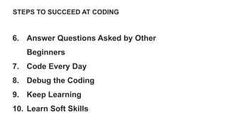 STEPS TO SUCCEED AT CODING
6. Answer Questions Asked by Other
Beginners
7. Code Every Day
8. Debug the Coding
9. Keep Learning
10. Learn Soft Skills
 