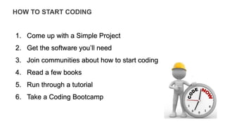 HOW TO START CODING
1. Come up with a Simple Project
2. Get the software you’ll need
3. Join communities about how to start coding
4. Read a few books
5. Run through a tutorial
6. Take a Coding Bootcamp
 