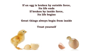 If an egg is broken by outside force,
Its life ends
If broken by inside force,
Its life begins
Great things always begin from inside
Trust yourself
 