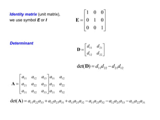 Identity matrix (unit matrix),
we use symbol E or I











1
0
0
0
1
0
0
0
1
E
31
22
13
33
21
12
32
23
11
32
21
13
31
23
12
33
22
11
)
det( a
a
a
a
a
a
a
a
a
a
a
a
a
a
a
a
a
a 





A
32
31
22
21
12
11
33
32
31
23
22
21
13
12
11
a
a
a
a
a
a
a
a
a
a
a
a
a
a
a











A







22
12
21
11
d
d
d
d
D
12
21
22
11
)
det( d
d
d
d 

D
Determinant
 
