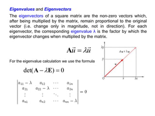 u
u




A
For the eigenvalue calculation we use the formula
0
)
det( 
 E
A 
Eigenvalues and Eigenvectors
The eigenvectors of a square matrix are the non-zero vectors which,
after being multiplied by the matrix, remain proportional to the original
vector (i.e. change only in magnitude, not in direction). For each
eigenvector, the corresponding eigenvalue λ is the factor by which the
eigenvector changes when multiplied by the matrix.
 