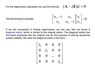 0
)
( 
 u

E
A 
For the eigenvector calculation we use the formula:
0
2
1
22
21
12
11















u
u
a
a
a
a


Two-dimensional example:
If we are successful in finding eigenvalues, we can say, that we found a
diagonal matrix, which is similar to the original matrix. The diagonal matrix has
the same properties like the original one for the purpose of solving dynamical
system stability. We write the diagonal matrix in the form:












n



0
0
0
0
...
0
0
0
0
0
0
0
0
2
1
 