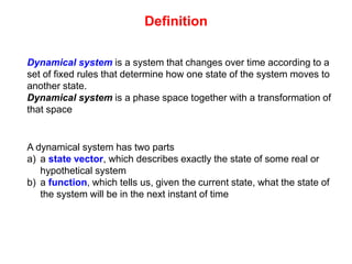 Definition
Dynamical system is a system that changes over time according to a
set of fixed rules that determine how one state of the system moves to
another state.
Dynamical system is a phase space together with a transformation of
that space
A dynamical system has two parts
a) a state vector, which describes exactly the state of some real or
hypothetical system
b) a function, which tells us, given the current state, what the state of
the system will be in the next instant of time
 