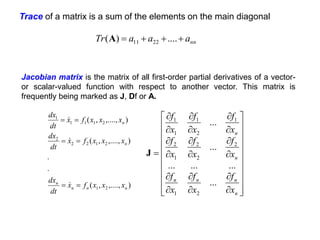 Trace of a matrix is a sum of the elements on the main diagonal
nn
a
a
a
Tr 


 ....
)
( 22
11
A
)
,....,
,
(
.
.
)
,....,
,
(
)
,....,
,
(
2
1
2
1
2
2
2
2
1
1
1
1
n
n
n
n
n
n
x
x
x
f
x
dt
dx
x
x
x
f
x
dt
dx
x
x
x
f
x
dt
dx
















































n
n
n
n
n
n
x
f
x
f
x
f
x
f
x
f
x
f
x
f
x
f
x
f
...
...
...
...
...
...
2
1
2
2
2
1
2
1
2
1
1
1
J
Jacobian matrix is the matrix of all first-order partial derivatives of a vector-
or scalar-valued function with respect to another vector. This matrix is
frequently being marked as J, Df or A.
 