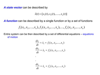 A state vector can be described by
)]
(
),......,
(
),
(
[
)
( 2
1 t
x
t
x
t
x
t
x n


)
,....,
,
(
),....,
,....,
,
(
),
,....,
,
( 2
1
2
1
2
2
1
1 n
n
n
n x
x
x
f
x
x
x
f
x
x
x
f
)
,....,
,
(
.
.
)
,....,
,
(
)
,....,
,
(
2
1
2
1
2
2
2
2
1
1
1
1
n
n
n
n
n
n
x
x
x
f
x
dt
dx
x
x
x
f
x
dt
dx
x
x
x
f
x
dt
dx









A function can be described by a single function or by a set of functions
Entire system can be then described by a set of differential equations – equations
of motion
 
