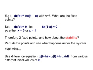 E.g.: dx/dt = Ax(1 – x) with A=6. What are the fixed
points?
Set: dx/dt = 0 ie: 6x(1-x) = 0
so either x = 0 or x = 1
Use difference equation: x(t+h) = x(t) +h dx/dt from various
different initial values of x
Therefore 2 fixed points, and how about the stability?
Perturb the points and see what happens under the system
dynamics…
 