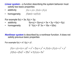 Linear system – a function describing the system behavior must
satisfy two basic properties
• additivity
• homogeneity
)
(
)
(
)
( y
f
x
f
y
x
f 


)
(
)
( x
f
x
f 
 
2
2
2
2
2
2
2
2
5
)
(
5
25
)
5
(
)
5
(
)
(
)
(
2
)
(
)
(
x
x
f
x
x
x
f
y
x
y
f
x
f
y
xy
x
y
x
y
x
f














For example f(x) = 3x; f(y) = 3y;
• additivity f(x+y) = 3(x+y) = 3x + 3y = f(x) + f(y)
• homogeneity 5 * f(x) = 5* 3x = 15x = f(5x)
Nonlinear system is described by a nonlinear function. It does not
satisfy previous basic properties
For example f(x) = x2; f(y) = y2;
 
