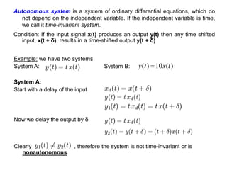Example: we have two systems
System A: System B:
Clearly , therefore the system is not time-invariant or is
nonautonomous.
Autonomous system is a system of ordinary differential equations, which do
not depend on the independent variable. If the independent variable is time,
we call it time-invariant system.
Condition: If the input signal x(t) produces an output y(t) then any time shifted
input, x(t + δ), results in a time-shifted output y(t + δ)
)
(
10
)
( t
x
t
y 
System A:
Start with a delay of the input
Now we delay the output by δ
 