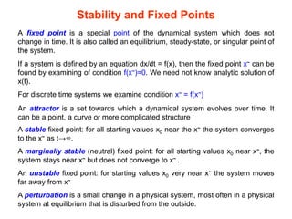 Stability and Fixed Points
A fixed point is a special point of the dynamical system which does not
change in time. It is also called an equilibrium, steady-state, or singular point of
the system.
If a system is defined by an equation dx/dt = f(x), then the fixed point x~ can be
found by examining of condition f(x~)=0. We need not know analytic solution of
x(t).
For discrete time systems we examine condition x~ = f(x~)
An attractor is a set towards which a dynamical system evolves over time. It
can be a point, a curve or more complicated structure
A stable fixed point: for all starting values x0 near the x~ the system converges
to the x~ as t→∞.
A marginally stable (neutral) fixed point: for all starting values x0 near x~, the
system stays near x~ but does not converge to x~ .
An unstable fixed point: for starting values x0 very near x~ the system moves
far away from x~
A perturbation is a small change in a physical system, most often in a physical
system at equilibrium that is disturbed from the outside.
 