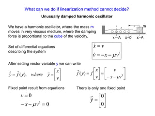 What can we do if linearization method cannot decide?
Unusually damped harmonic oscillator
We have a harmonic oscillator, where the mass m
moves in very viscous medium, where the damping
force is proportional to the cube of the velocity.
3
v
x
v
v
x















v
x
y
where
y
f
y




),
( 














 3
)
(
v
x
v
v
x
f
y
f


Set of differential equations
describing the system
After setting vector variable y we can write
Fixed point result from equations
0
0
3




v
x
v
 






0
0
~
y

There is only one fixed point
 
