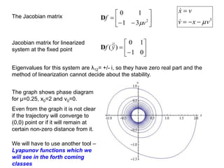 The Jacobian matrix








 2
3
1
1
0
v
f

D 3
v
x
v
v
x







Jacobian matrix for linearized
system at the fixed point 







0
1
1
0
)
~
(y
f

D
Eigenvalues for this system are λ12= +/- i, so they have zero real part and the
method of linearization cannot decide about the stability.
The graph shows phase diagram
for μ=0.25, x0=2 and v0=0.
Even from the graph it is not clear
if the trajectory will converge to
(0,0) point or if it will remain at
certain non-zero distance from it.
We will have to use another tool –
Lyapunov functions which we
will see in the forth coming
classes
 