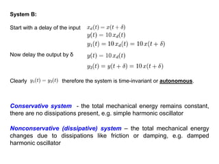 Clearly therefore the system is time-invariant or autonomous.
System B:
Conservative system - the total mechanical energy remains constant,
there are no dissipations present, e.g. simple harmonic oscillator
Start with a delay of the input
Now delay the output by δ
Nonconservative (dissipative) system – the total mechanical energy
changes due to dissipations like friction or damping, e.g. damped
harmonic oscillator
 