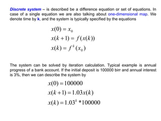 The system can be solved by iteration calculation. Typical example is annual
progress of a bank account. If the initial deposit is 100000 birr and annual interest
is 3%, then we can describe the system by
)
(
)
(
))
(
(
)
1
(
)
0
(
0
0
x
f
k
x
k
x
f
k
x
x
x
k




100000
*
03
.
1
)
(
)
(
03
.
1
)
1
(
100000
)
0
(
k
k
x
k
x
k
x
x




Discrete system – is described be a difference equation or set of equations. In
case of a single equation we are also talking about one-dimensional map. We
denote time by k, and the system is typically specified by the equations
 