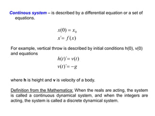 Continous system – is described by a differential equation or a set of
equations.
For example, vertical throw is described by initial conditions h(0), v(0)
and equations
)
(
´
)
0
( 0
x
f
x
x
x


g
t
v
t
v
t
h



)´
(
)
(
)´
(
where h is height and v is velocity of a body.
Definition from the Mathematica: When the reals are acting, the system
is called a continuous dynamical system, and when the integers are
acting, the system is called a discrete dynamical system.
 