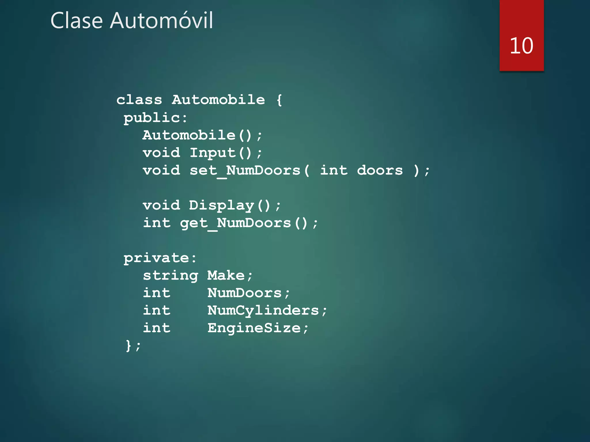 Clase Automóvil
class Automobile {
public:
Automobile();
void Input();
void set_NumDoors( int doors );
void Display();
int get_NumDoors();
private:
string Make;
int NumDoors;
int NumCylinders;
int EngineSize;
};
10
 