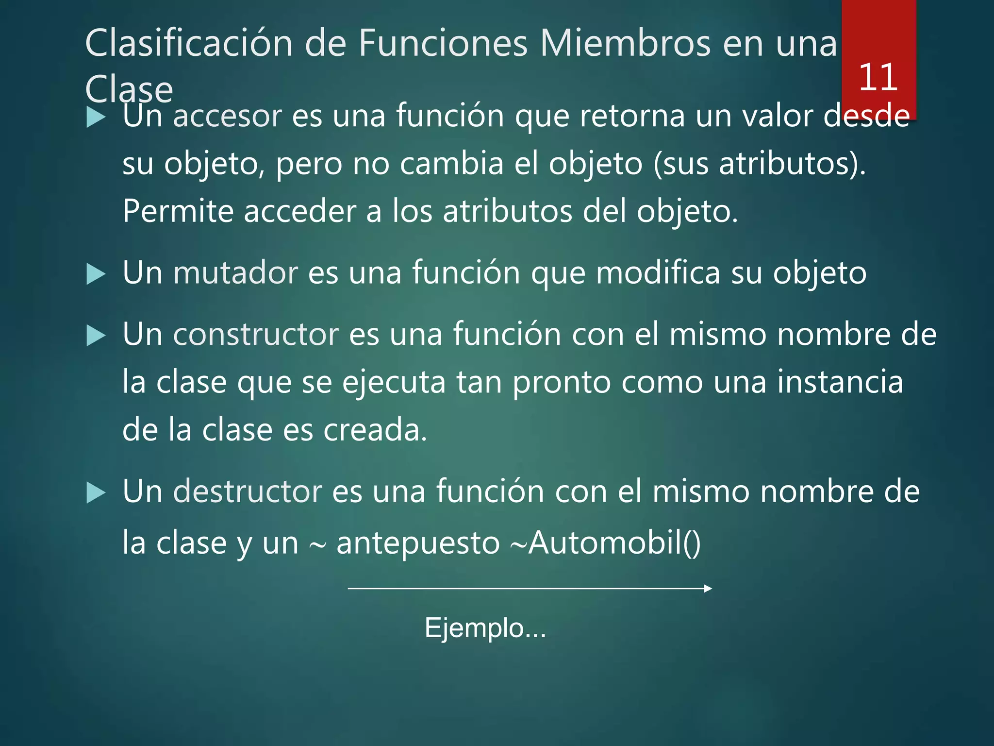 Clasificación de Funciones Miembros en una
Clase
 Un accesor es una función que retorna un valor desde
su objeto, pero no cambia el objeto (sus atributos).
Permite acceder a los atributos del objeto.
 Un mutador es una función que modifica su objeto
 Un constructor es una función con el mismo nombre de
la clase que se ejecuta tan pronto como una instancia
de la clase es creada.
 Un destructor es una función con el mismo nombre de
la clase y un  antepuesto Automobil()
11
Ejemplo...
 