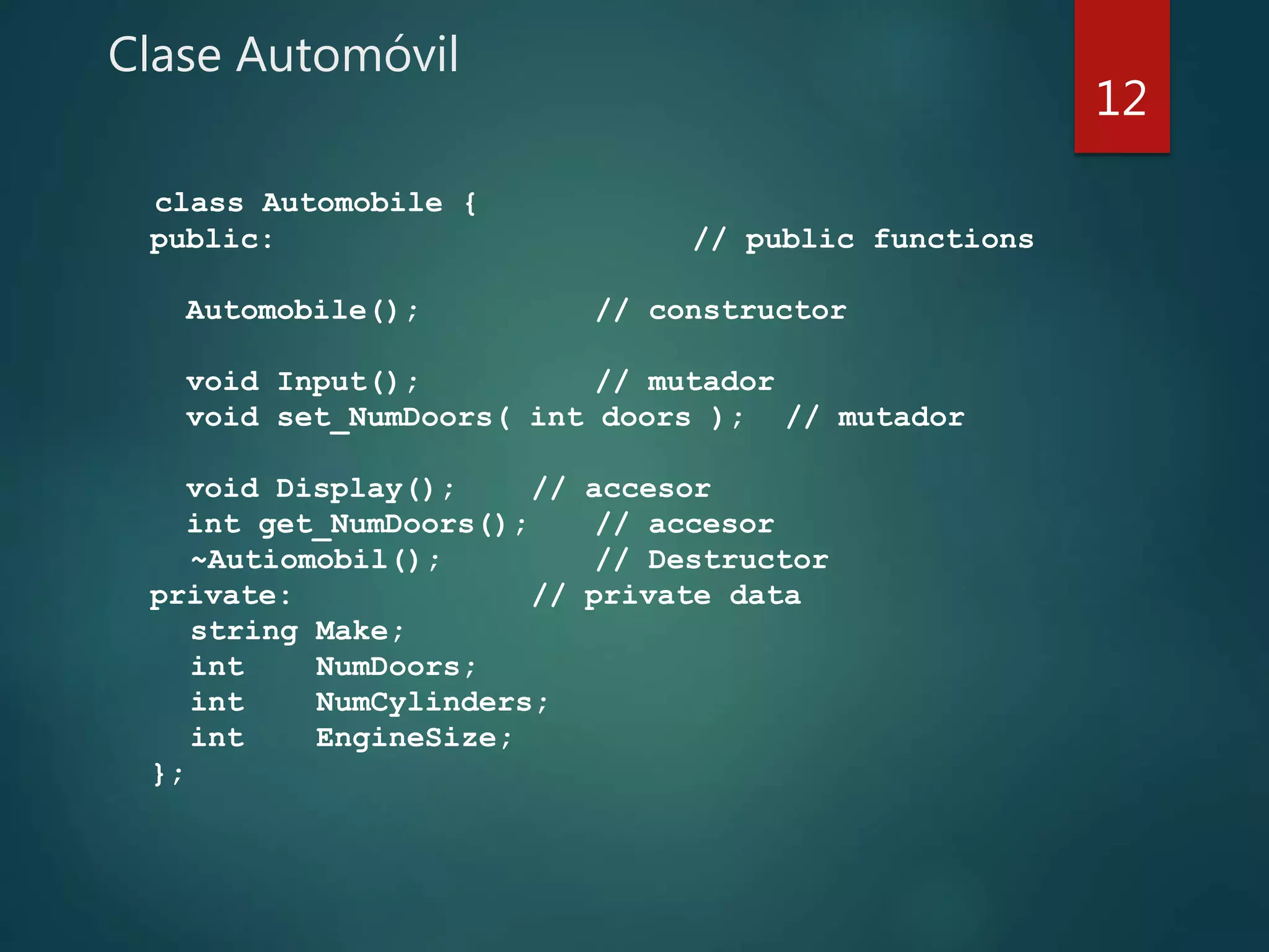 Clase Automóvil
class Automobile {
public: // public functions
Automobile(); // constructor
void Input(); // mutador
void set_NumDoors( int doors ); // mutador
void Display(); // accesor
int get_NumDoors(); // accesor
~Autiomobil(); // Destructor
private: // private data
string Make;
int NumDoors;
int NumCylinders;
int EngineSize;
};
12
 