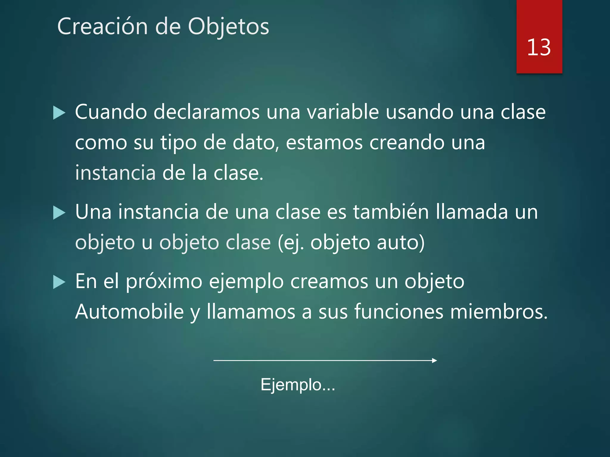 Creación de Objetos
 Cuando declaramos una variable usando una clase
como su tipo de dato, estamos creando una
instancia de la clase.
 Una instancia de una clase es también llamada un
objeto u objeto clase (ej. objeto auto)
 En el próximo ejemplo creamos un objeto
Automobile y llamamos a sus funciones miembros.
13
Ejemplo...
 