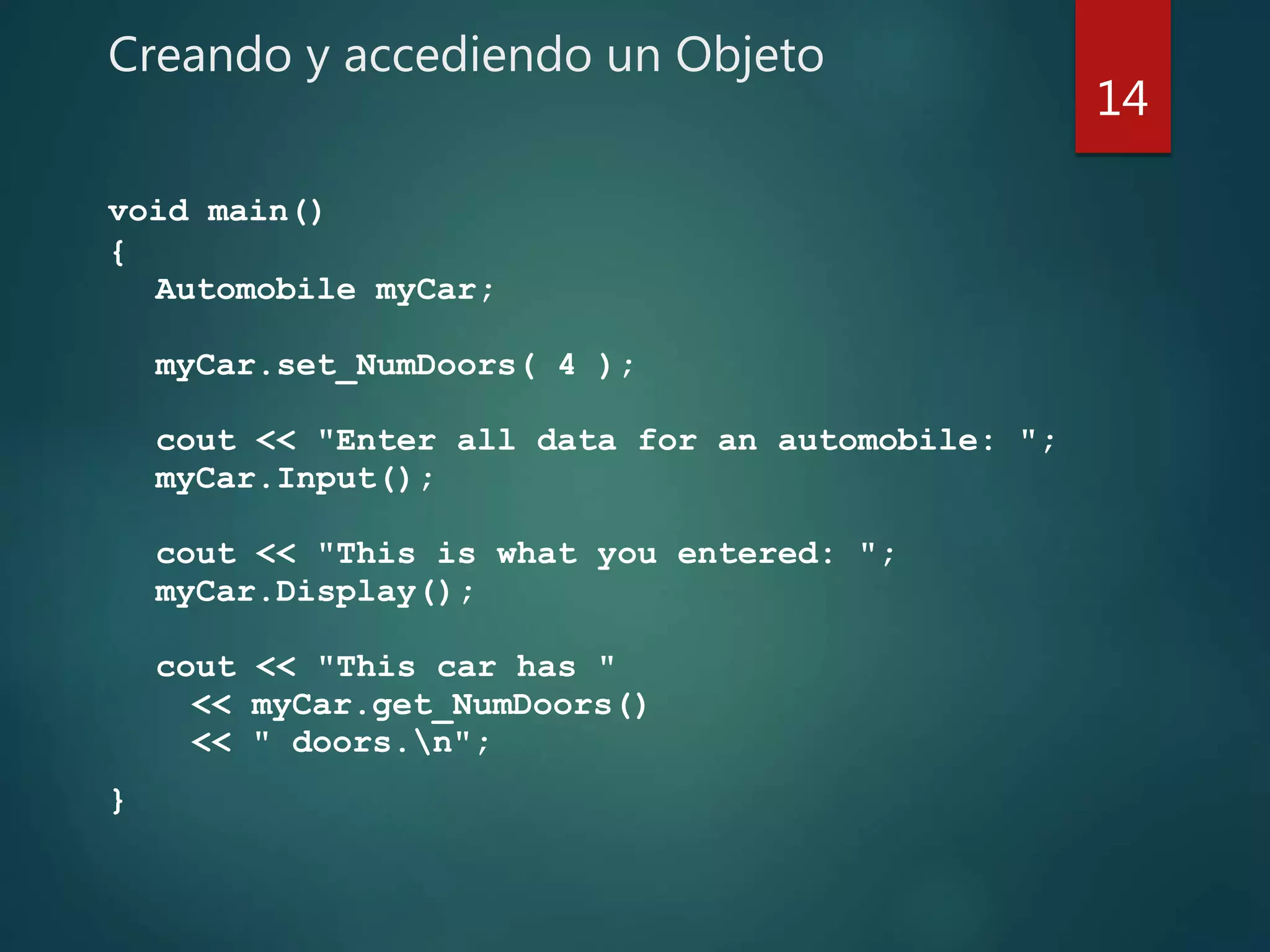 Creando y accediendo un Objeto
void main()
{
Automobile myCar;
myCar.set_NumDoors( 4 );
cout << "Enter all data for an automobile: ";
myCar.Input();
cout << "This is what you entered: ";
myCar.Display();
cout << "This car has "
<< myCar.get_NumDoors()
<< " doors.n";
}
14
 