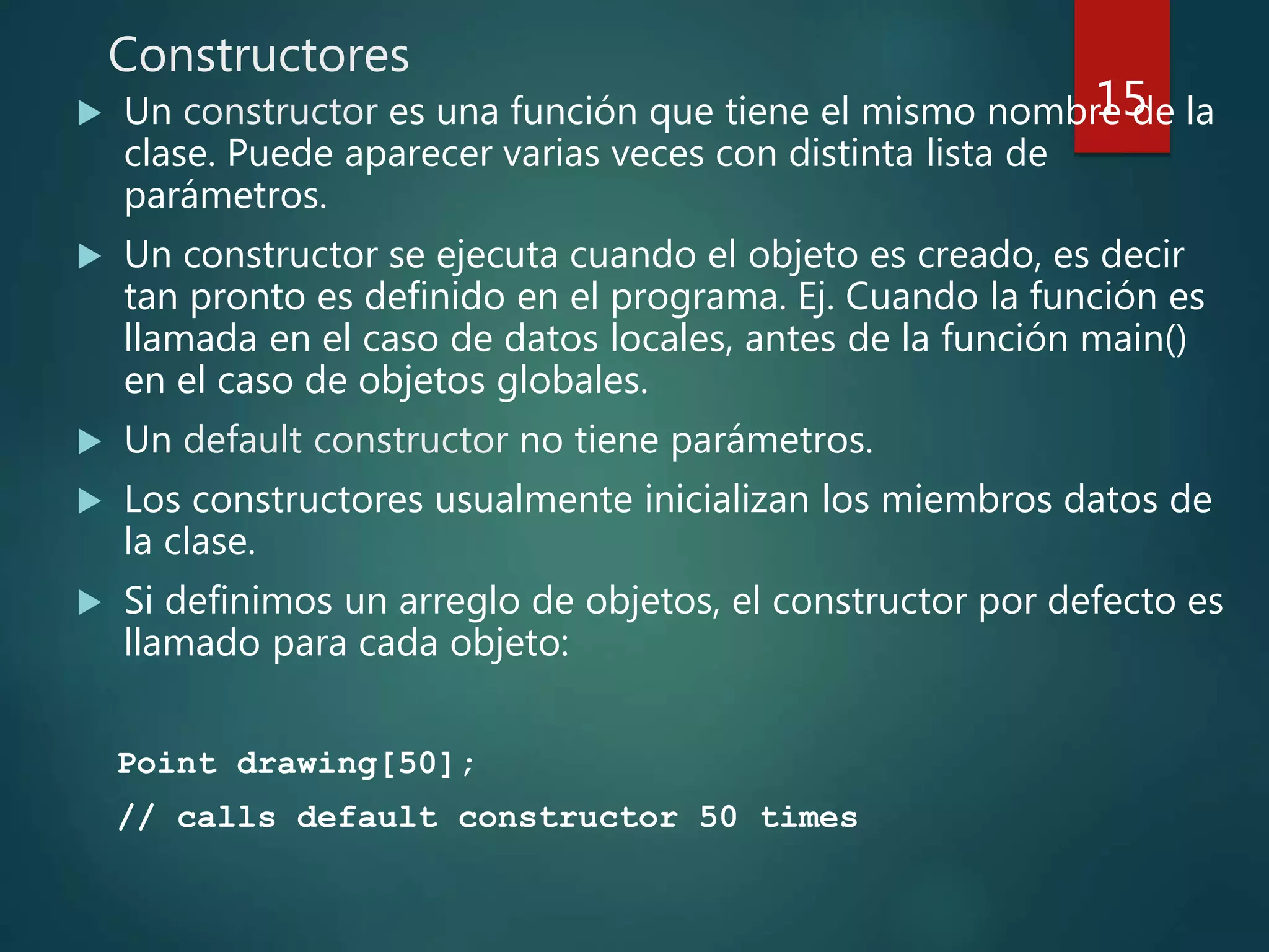 Constructores
 Un constructor es una función que tiene el mismo nombre de la
clase. Puede aparecer varias veces con distinta lista de
parámetros.
 Un constructor se ejecuta cuando el objeto es creado, es decir
tan pronto es definido en el programa. Ej. Cuando la función es
llamada en el caso de datos locales, antes de la función main()
en el caso de objetos globales.
 Un default constructor no tiene parámetros.
 Los constructores usualmente inicializan los miembros datos de
la clase.
 Si definimos un arreglo de objetos, el constructor por defecto es
llamado para cada objeto:
Point drawing[50];
// calls default constructor 50 times
15
 