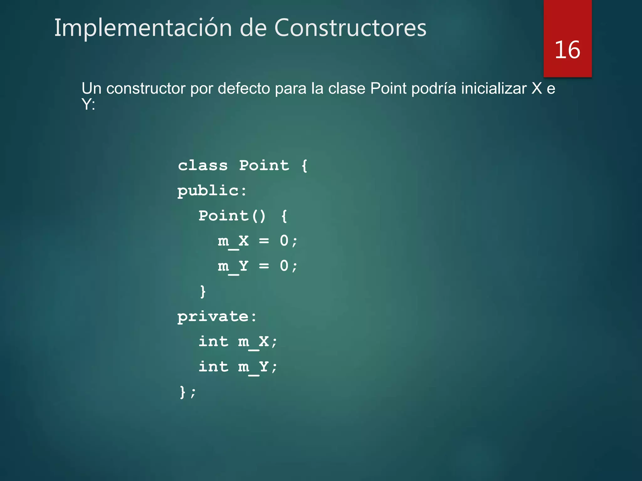 Implementación de Constructores
class Point {
public:
Point() {
m_X = 0;
m_Y = 0;
}
private:
int m_X;
int m_Y;
};
16
Un constructor por defecto para la clase Point podría inicializar X e
Y:
 
