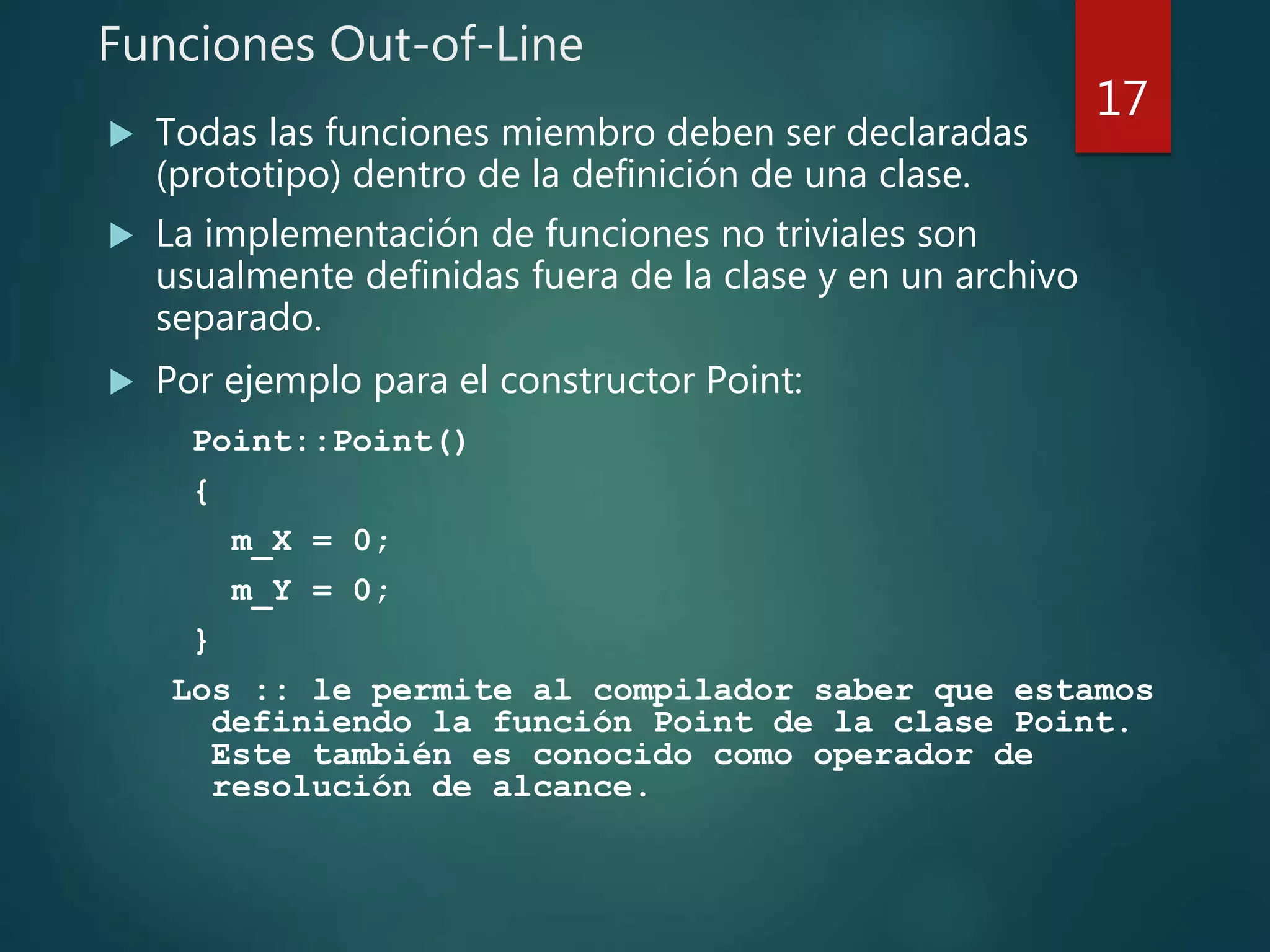 Funciones Out-of-Line
 Todas las funciones miembro deben ser declaradas
(prototipo) dentro de la definición de una clase.
 La implementación de funciones no triviales son
usualmente definidas fuera de la clase y en un archivo
separado.
 Por ejemplo para el constructor Point:
Point::Point()
{
m_X = 0;
m_Y = 0;
}
Los :: le permite al compilador saber que estamos
definiendo la función Point de la clase Point.
Este también es conocido como operador de
resolución de alcance.
17
 