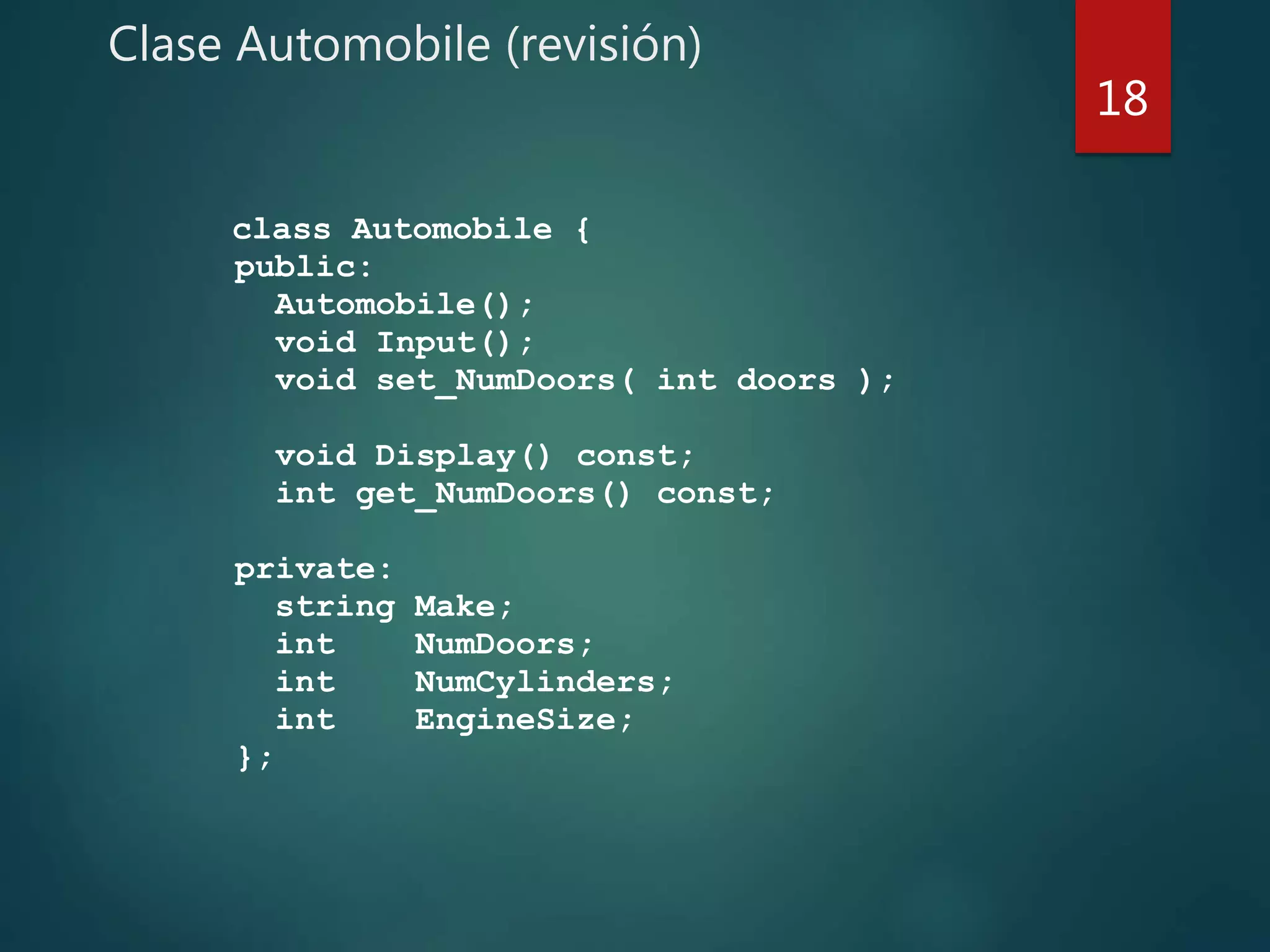 Clase Automobile (revisión)
class Automobile {
public:
Automobile();
void Input();
void set_NumDoors( int doors );
void Display() const;
int get_NumDoors() const;
private:
string Make;
int NumDoors;
int NumCylinders;
int EngineSize;
};
18
 