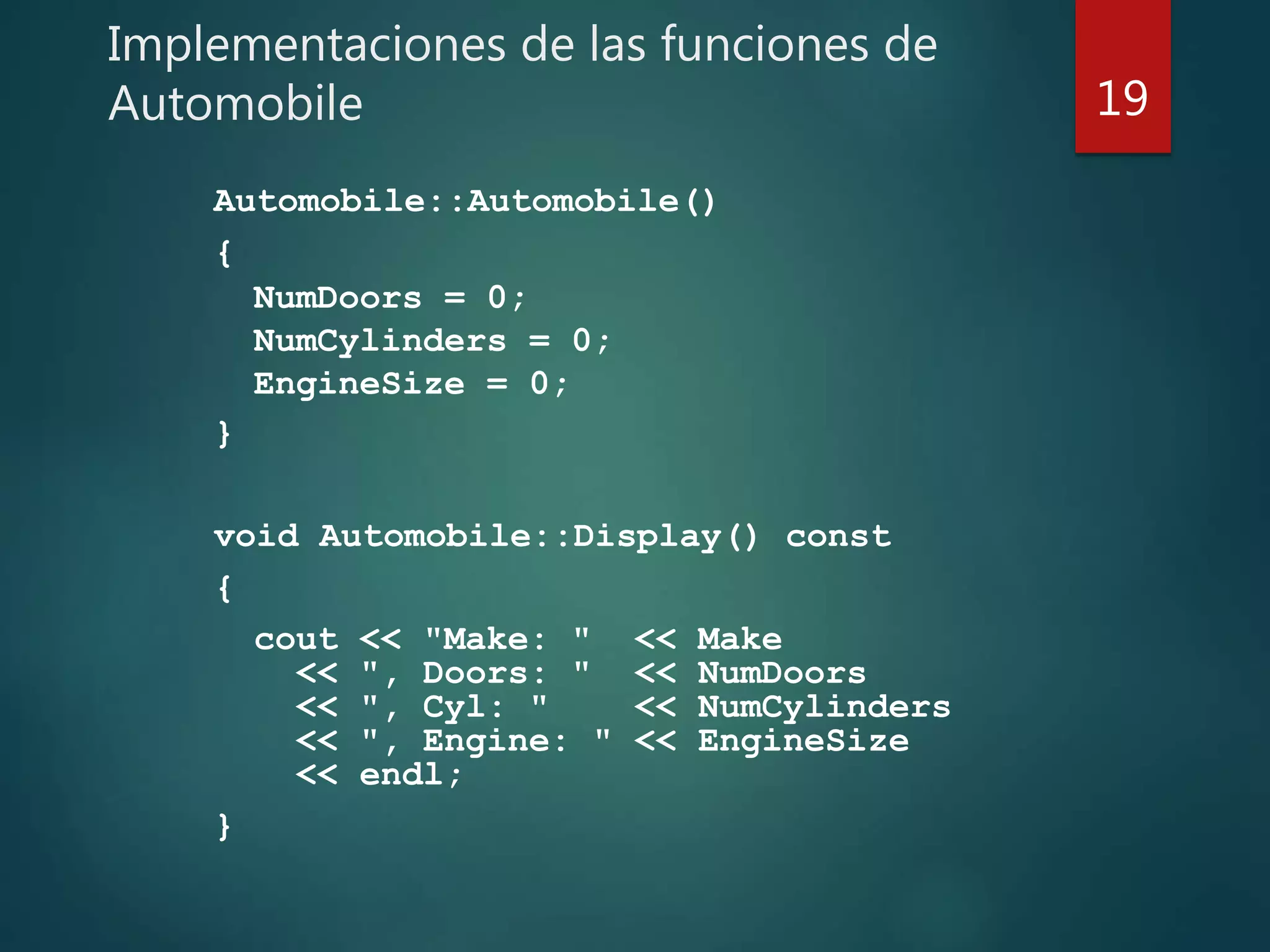 Implementaciones de las funciones de
Automobile
Automobile::Automobile()
{
NumDoors = 0;
NumCylinders = 0;
EngineSize = 0;
}
void Automobile::Display() const
{
cout << "Make: " << Make
<< ", Doors: " << NumDoors
<< ", Cyl: " << NumCylinders
<< ", Engine: " << EngineSize
<< endl;
}
19
 