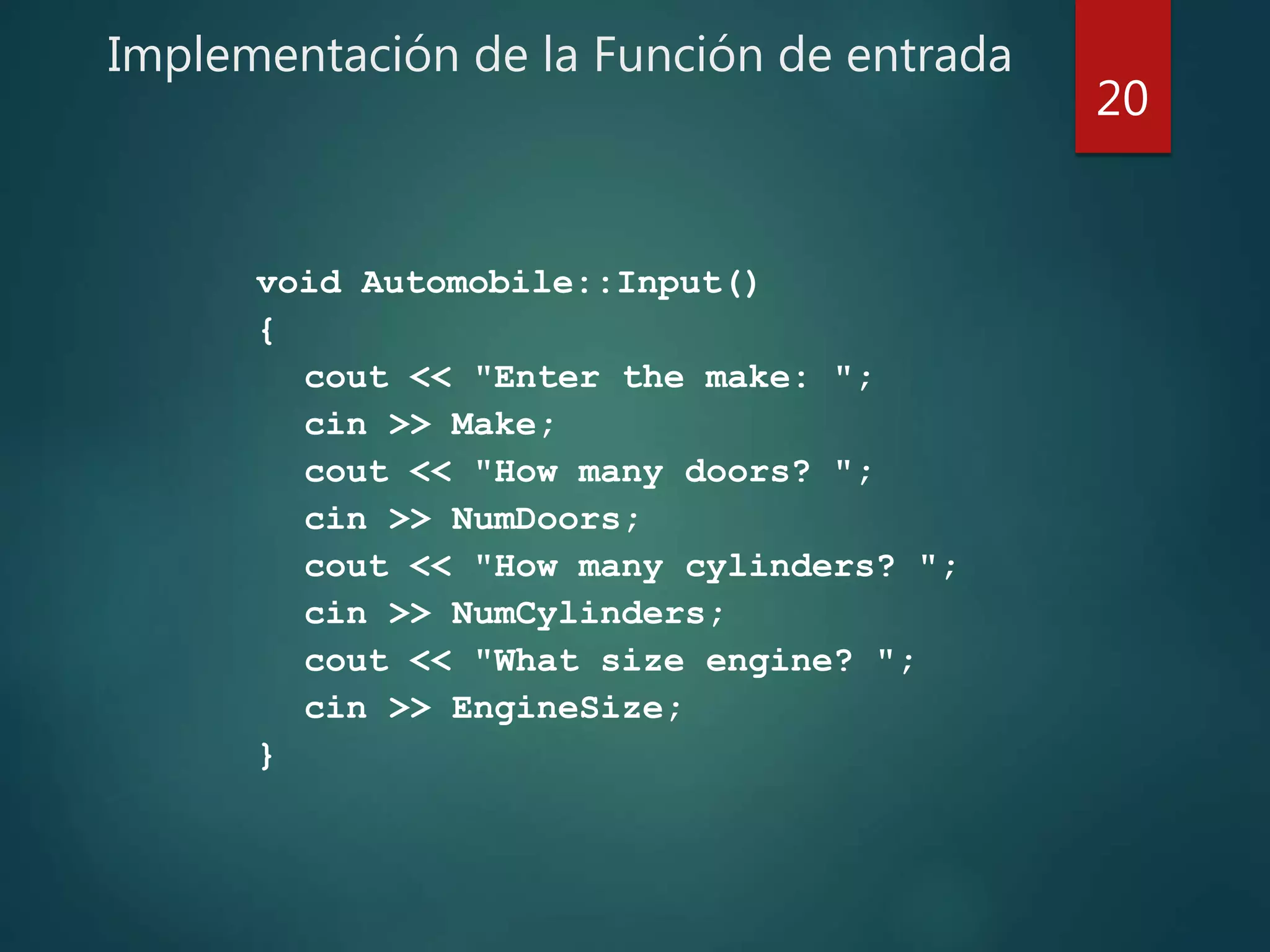 Implementación de la Función de entrada
void Automobile::Input()
{
cout << "Enter the make: ";
cin >> Make;
cout << "How many doors? ";
cin >> NumDoors;
cout << "How many cylinders? ";
cin >> NumCylinders;
cout << "What size engine? ";
cin >> EngineSize;
}
20
 