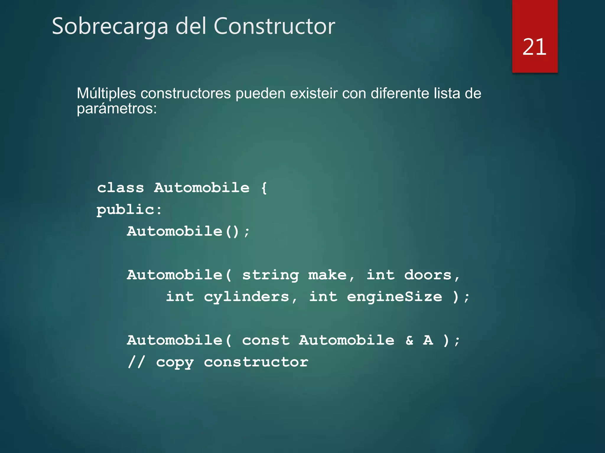 Sobrecarga del Constructor
class Automobile {
public:
Automobile();
Automobile( string make, int doors,
int cylinders, int engineSize );
Automobile( const Automobile & A );
// copy constructor
21
Múltiples constructores pueden existeir con diferente lista de
parámetros:
 