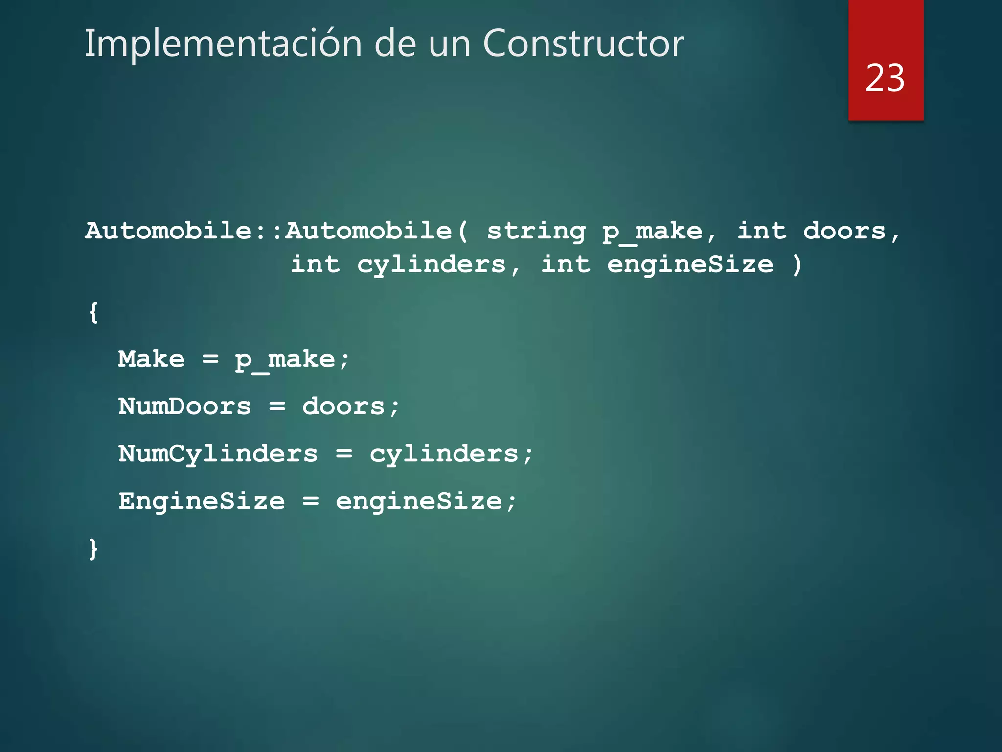 Implementación de un Constructor
Automobile::Automobile( string p_make, int doors,
int cylinders, int engineSize )
{
Make = p_make;
NumDoors = doors;
NumCylinders = cylinders;
EngineSize = engineSize;
}
23
 
