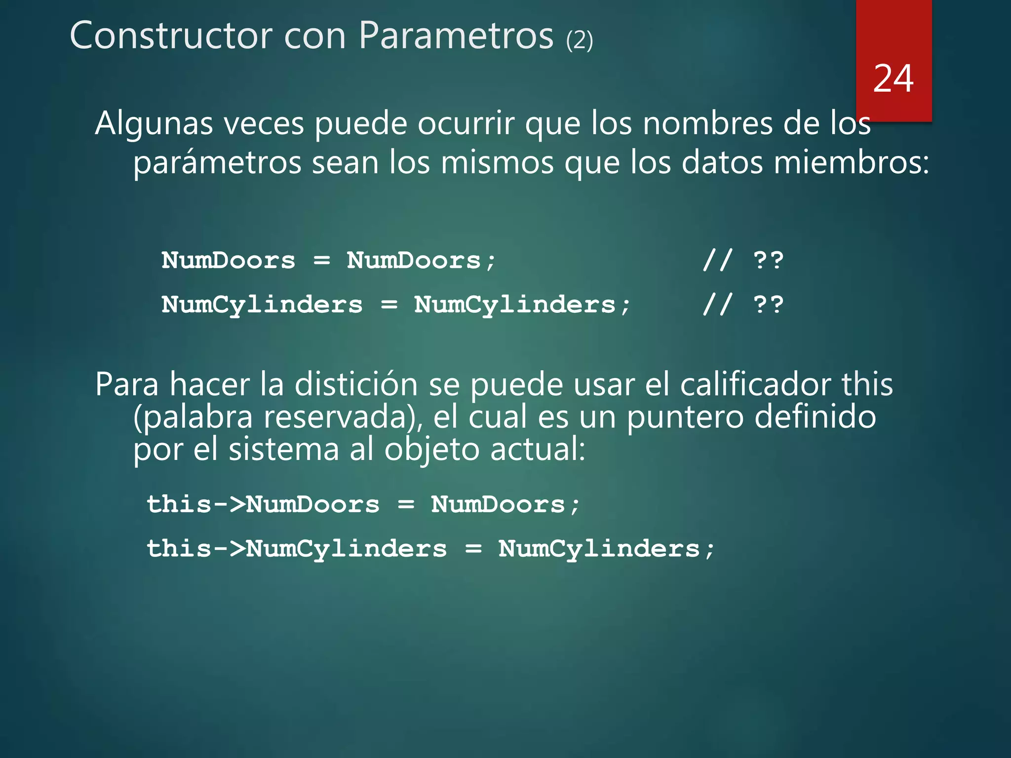 Constructor con Parametros (2)
Algunas veces puede ocurrir que los nombres de los
parámetros sean los mismos que los datos miembros:
NumDoors = NumDoors; // ??
NumCylinders = NumCylinders; // ??
Para hacer la distición se puede usar el calificador this
(palabra reservada), el cual es un puntero definido
por el sistema al objeto actual:
this->NumDoors = NumDoors;
this->NumCylinders = NumCylinders;
24
 