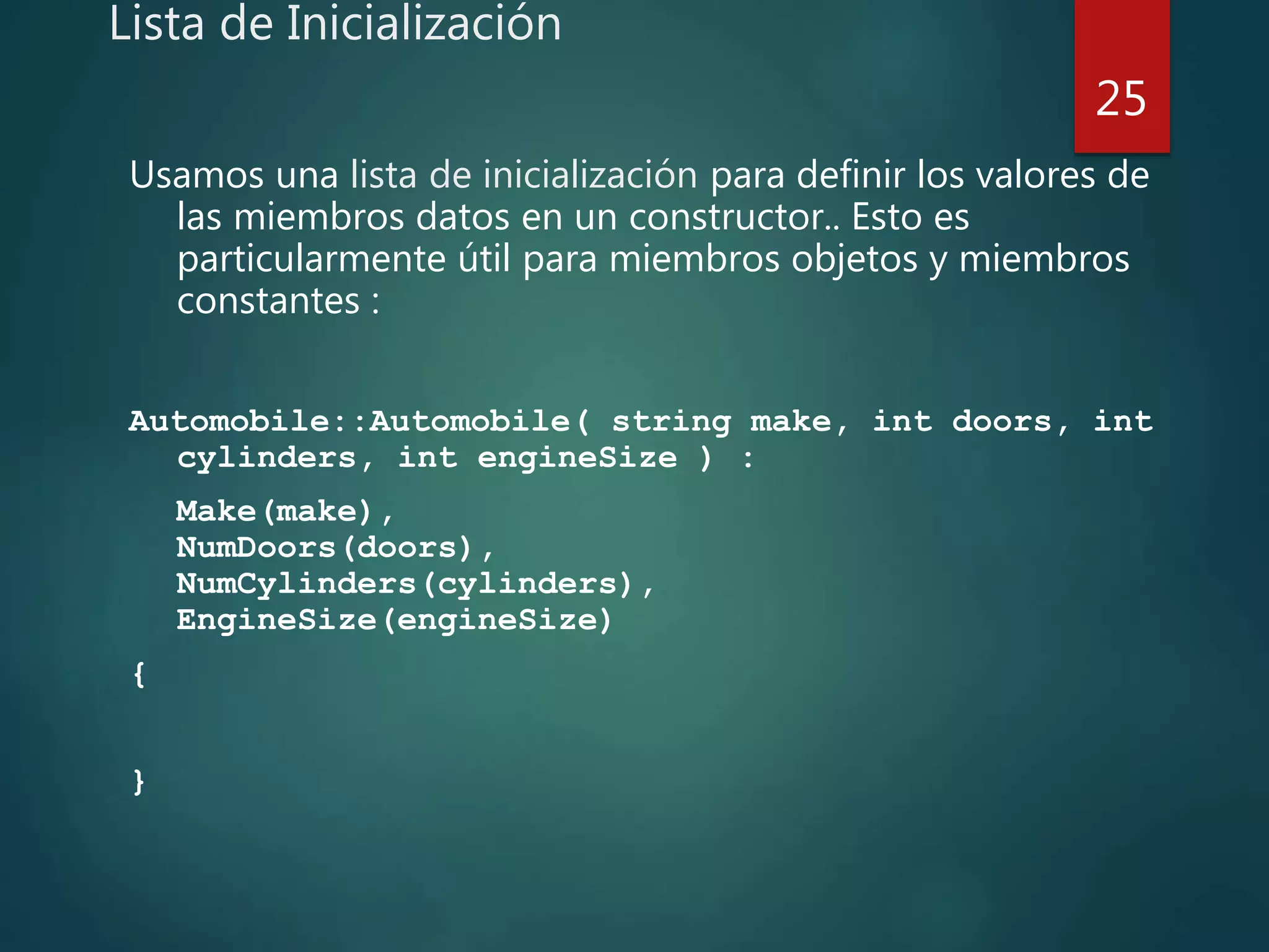 Lista de Inicialización
Usamos una lista de inicialización para definir los valores de
las miembros datos en un constructor.. Esto es
particularmente útil para miembros objetos y miembros
constantes :
Automobile::Automobile( string make, int doors, int
cylinders, int engineSize ) :
Make(make),
NumDoors(doors),
NumCylinders(cylinders),
EngineSize(engineSize)
{
}
25
 