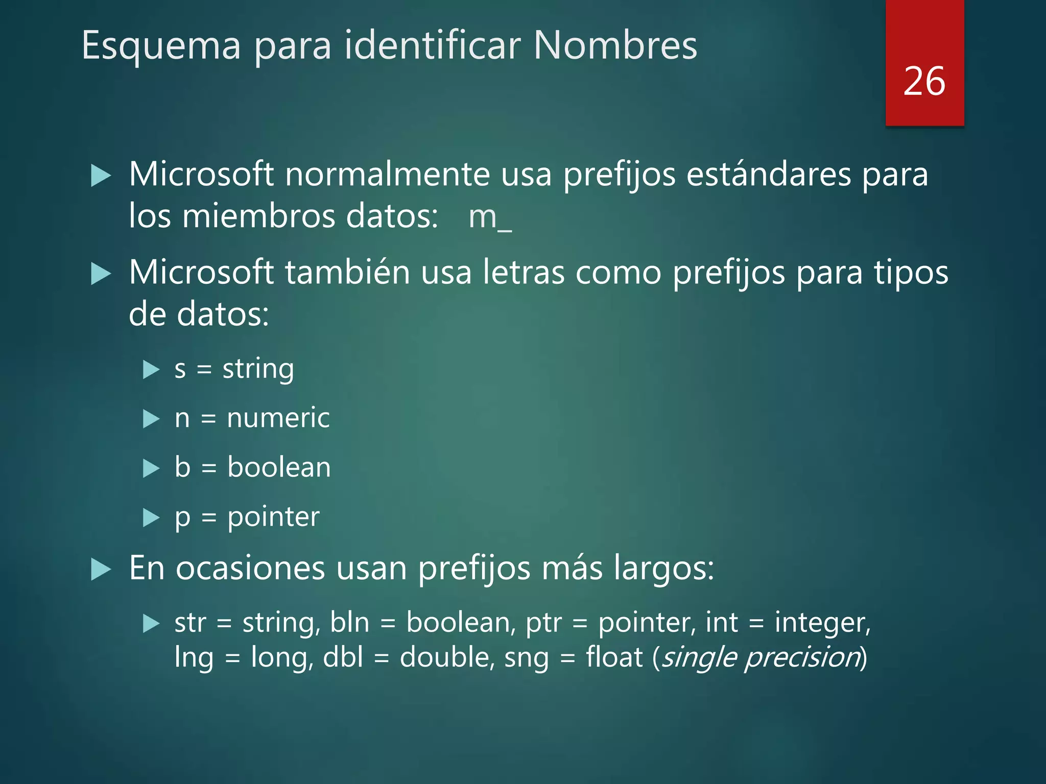 Esquema para identificar Nombres
 Microsoft normalmente usa prefijos estándares para
los miembros datos: m_
 Microsoft también usa letras como prefijos para tipos
de datos:
 s = string
 n = numeric
 b = boolean
 p = pointer
 En ocasiones usan prefijos más largos:
 str = string, bln = boolean, ptr = pointer, int = integer,
lng = long, dbl = double, sng = float (single precision)
26
 