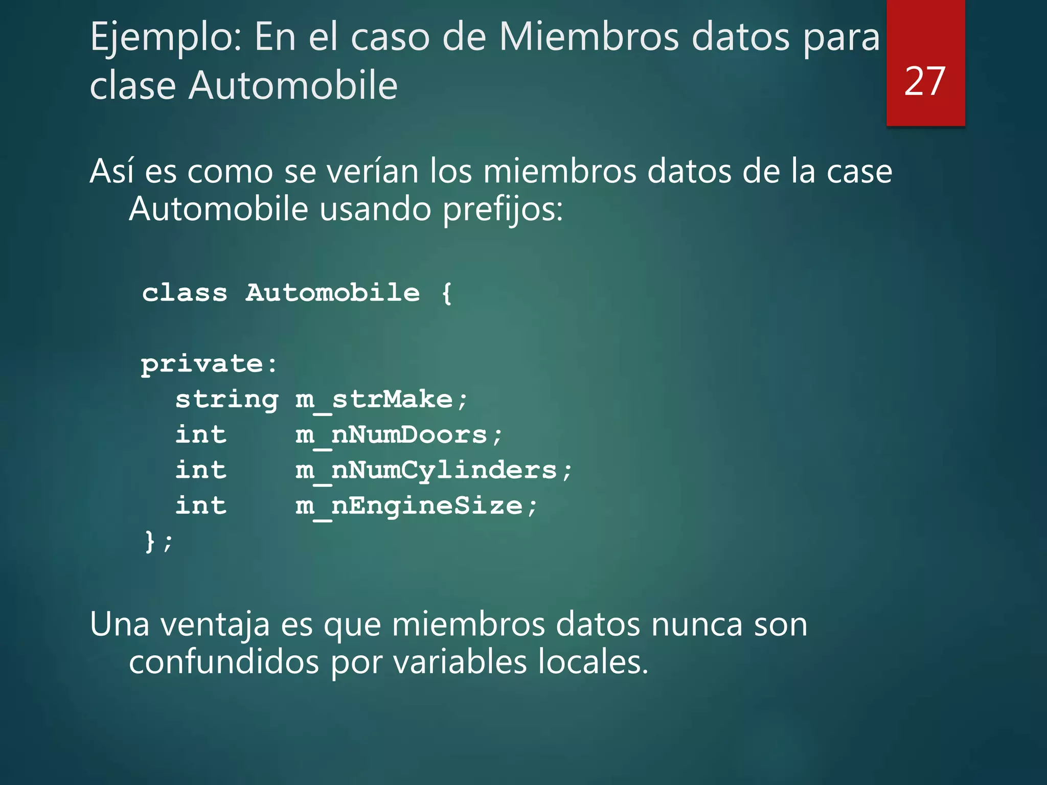 Ejemplo: En el caso de Miembros datos para
clase Automobile
Así es como se verían los miembros datos de la case
Automobile usando prefijos:
class Automobile {
private:
string m_strMake;
int m_nNumDoors;
int m_nNumCylinders;
int m_nEngineSize;
};
Una ventaja es que miembros datos nunca son
confundidos por variables locales.
27
 
