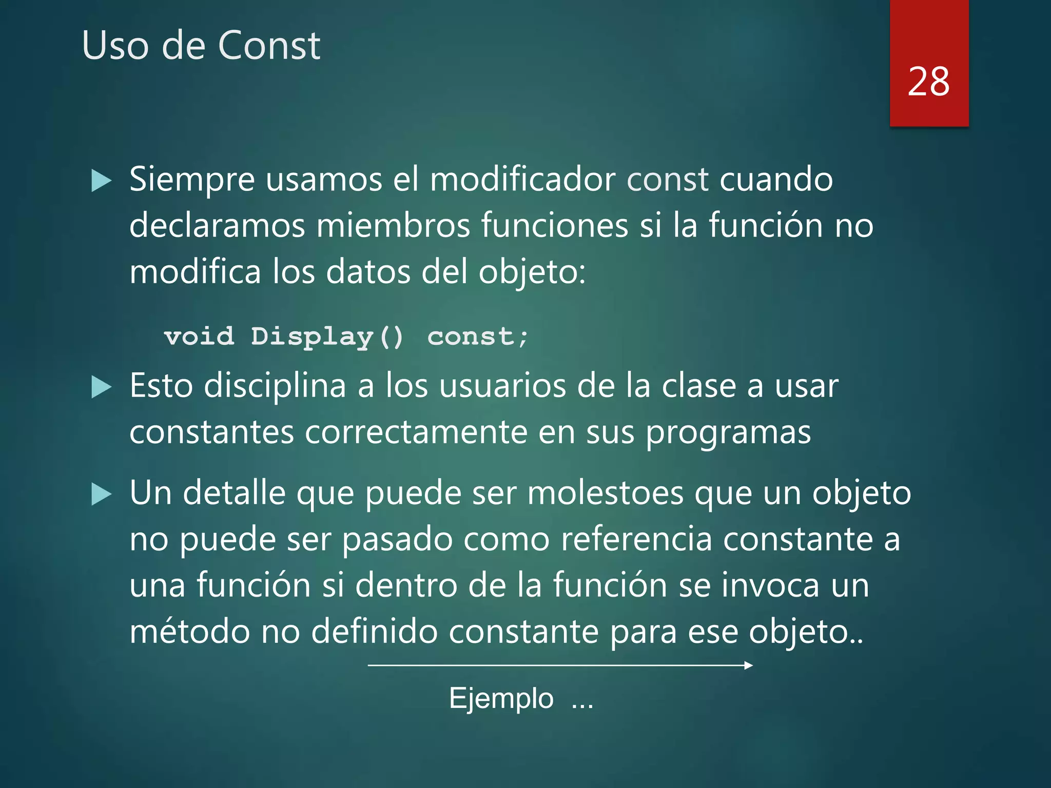 Uso de Const
 Siempre usamos el modificador const cuando
declaramos miembros funciones si la función no
modifica los datos del objeto:
void Display() const;
 Esto disciplina a los usuarios de la clase a usar
constantes correctamente en sus programas
 Un detalle que puede ser molestoes que un objeto
no puede ser pasado como referencia constante a
una función si dentro de la función se invoca un
método no definido constante para ese objeto..
28
Ejemplo ...
 