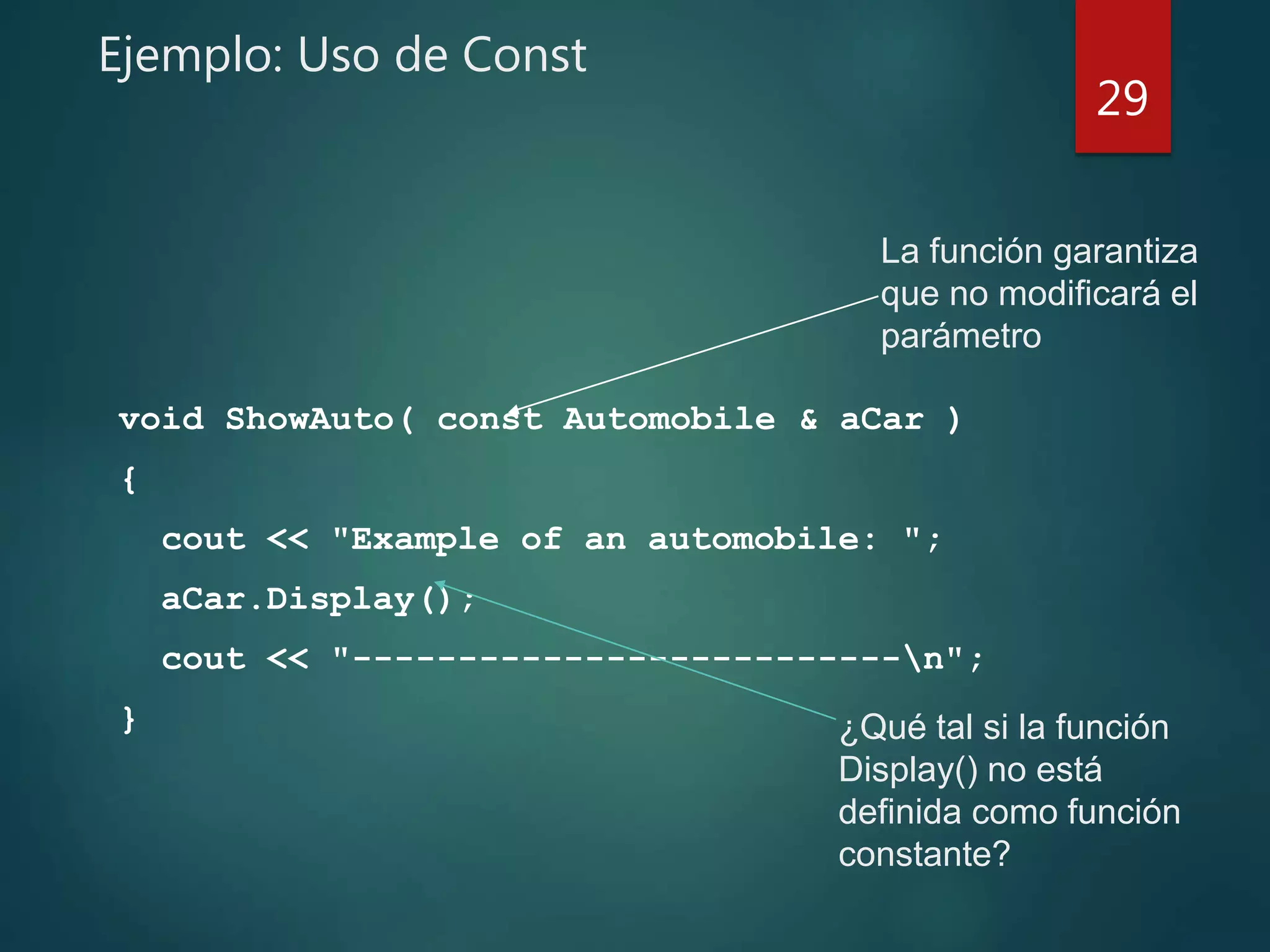 Ejemplo: Uso de Const
void ShowAuto( const Automobile & aCar )
{
cout << "Example of an automobile: ";
aCar.Display();
cout << "--------------------------n";
}
29
¿Qué tal si la función
Display() no está
definida como función
constante?
La función garantiza
que no modificará el
parámetro
 