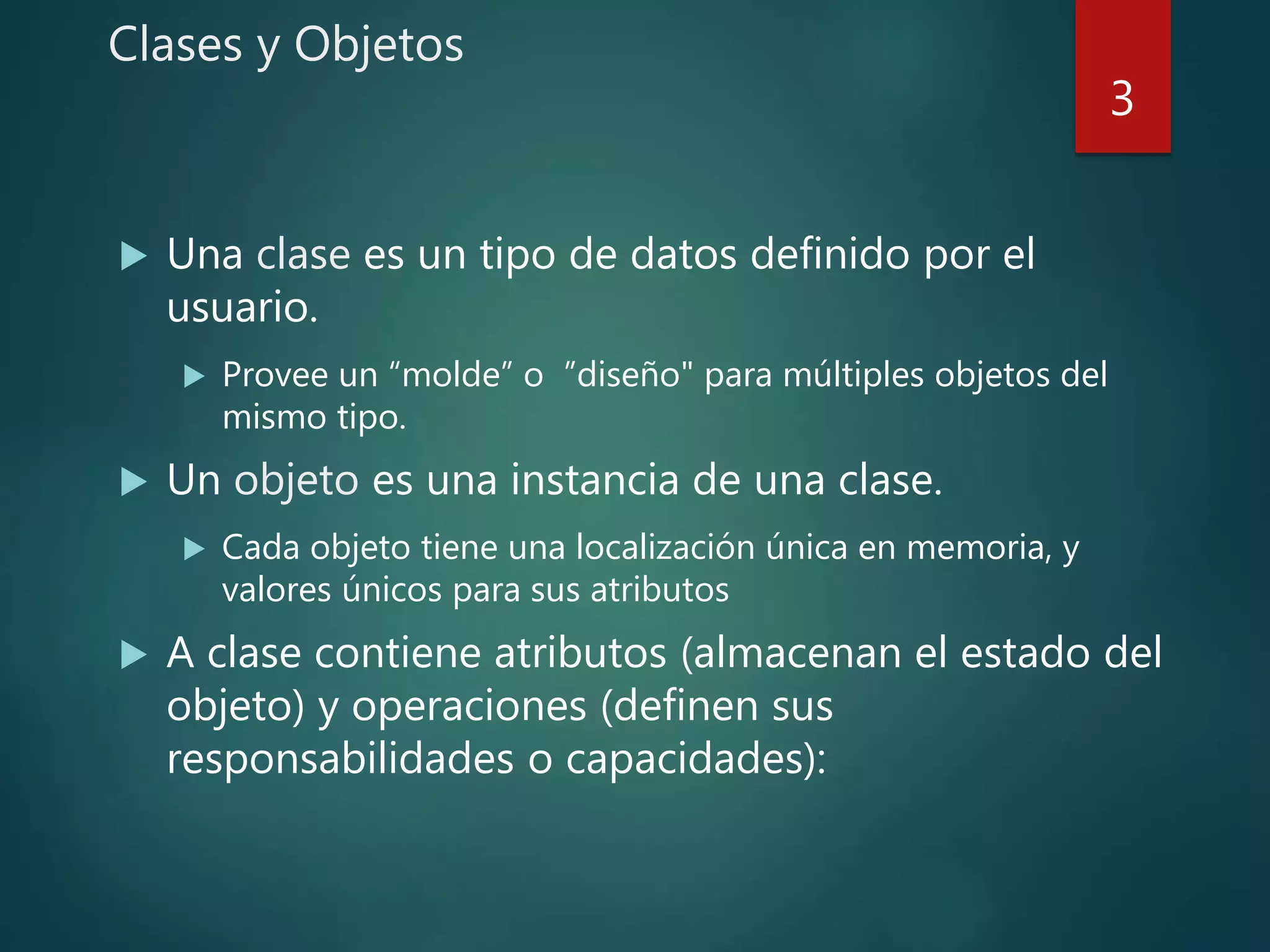 Clases y Objetos
 Una clase es un tipo de datos definido por el
usuario.
 Provee un “molde” o ”diseño" para múltiples objetos del
mismo tipo.
 Un objeto es una instancia de una clase.
 Cada objeto tiene una localización única en memoria, y
valores únicos para sus atributos
 A clase contiene atributos (almacenan el estado del
objeto) y operaciones (definen sus
responsabilidades o capacidades):
3
 